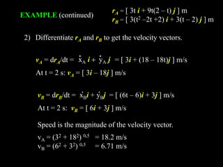 EXAMPLE (continued)
2) Differentiate rA and rB to get the velocity vectors.
Speed is the magnitude of the velocity vector.
vA = (32 + 182) 0.5 = 18.2 m/s
vB = (62 + 32) 0.5 = 6.71 m/s
vA = drA/dt = = [ 3i + (18 – 18t)j ] m/s
At t = 2 s: vA = [ 3i – 18j ] m/s
jyAixA. +
vB = drB/dt = xBi + yBj = [ (6t – 6)i + 3j ] m/s
At t = 2 s: vB = [ 6i + 3j ] m/s
.
•
.
•
rA = [ 3t i + 9t(2 – t) j ] m
rB = [ 3(t2 –2t +2) i + 3(t – 2) j ] m
 