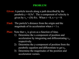 PROBLEM
Given: A particle travels along a path described by the
parabola y = 0.5x2. The x-component of velocity is
given by vx = (5t) ft/s. When t = 0, x = y = 0.
Find: The particle’s distance from the origin and the
magnitude of its acceleration when t = 1 s.
Plan: Note that vx is given as a function of time.
1) Determine the x-component of position and
acceleration by integrating and differentiating vx,
respectively.
2) Determine the y-component of position from the
parabolic equation and differentiate to get ay.
3) Determine the magnitudes of the position and
acceleration vectors.
 