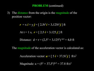 PROBLEM (continued)
3) The distance from the origin is the magnitude of the
position vector:
r = x i + y j = [ 2.5t2 i + 3.125t4 j ] ft
At t = 1 s, r = [ 2.5 i + 3.125 j ] ft
Distance: d = r = (2.52 + 3.1252) 0.5 = 4.0 ft
Acceleration vector: a = [ 5 i + 37.5t2 j ] ft/s2
Magnitude: a = (52 + 37.52)0.5 = 37.8 ft/s2
The magnitude of the acceleration vector is calculated as:
 
