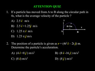 ATTENTION QUIZ
1. If a particle has moved from A to B along the circular path in
4s, what is the average velocity of the particle ?
A) 2.5 i m/s
B) 2.5 i +1.25j m/s
C) 1.25  i m/s
D) 1.25  j m/s
2. The position of a particle is given as r = (4t2 i – 2t j) m.
Determine the particle’s acceleration.
A) (4 i +8 j ) m/s2 B) (8 i -16 j ) m/s2
C) (8 i) m/s2 D) (8 j ) m/s2
A B
R=5m x
y
 