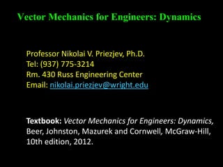Vector Mechanics for Engineers: Dynamics
Professor Nikolai V. Priezjev, Ph.D.
Tel: (937) 775-3214
Rm. 430 Russ Engineering Center
Email: nikolai.priezjev@wright.edu
Textbook: Vector Mechanics for Engineers: Dynamics,
Beer, Johnston, Mazurek and Cornwell, McGraw-Hill,
10th edition, 2012.
 