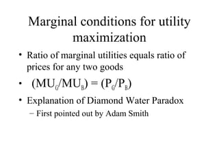 Marginal conditions for utility 
maximization 
• Ratio of marginal utilities equals ratio of 
prices for any two goods 
• (MUG/MUB) = (PG/PB) 
• Explanation of Diamond Water Paradox 
– First pointed out by Adam Smith 
 