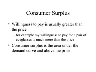 Consumer Surplus 
• Willingness to pay is usually greater than 
the price 
– for example my willingness to pay for a pair of 
eyeglasses is much more than the price 
• Consumer surplus is the area under the 
demand curve and above the price 
 