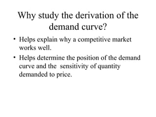 Why study the derivation of the 
demand curve? 
• Helps explain why a competitive market 
works well. 
• Helps determine the position of the demand 
curve and the sensitivity of quantity 
demanded to price. 
 