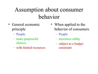 Assumption about consumer 
behavior 
• General economic 
principle 
– People 
– make purposeful 
choices 
– with limited resources 
• When applied to the 
behavior of consumers 
– People 
– maximize utility 
– subject to a budget 
constraint 
 