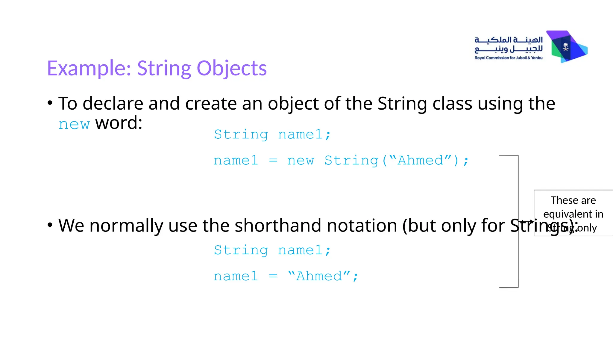 Example: String Objects
• To declare and create an object of the String class using the
new word:
• We normally use the shorthand notation (but only for Strings):
String name1;
name1 = new String(“Ahmed”);
String name1;
name1 = “Ahmed”;
These are
equivalent in
String only
 