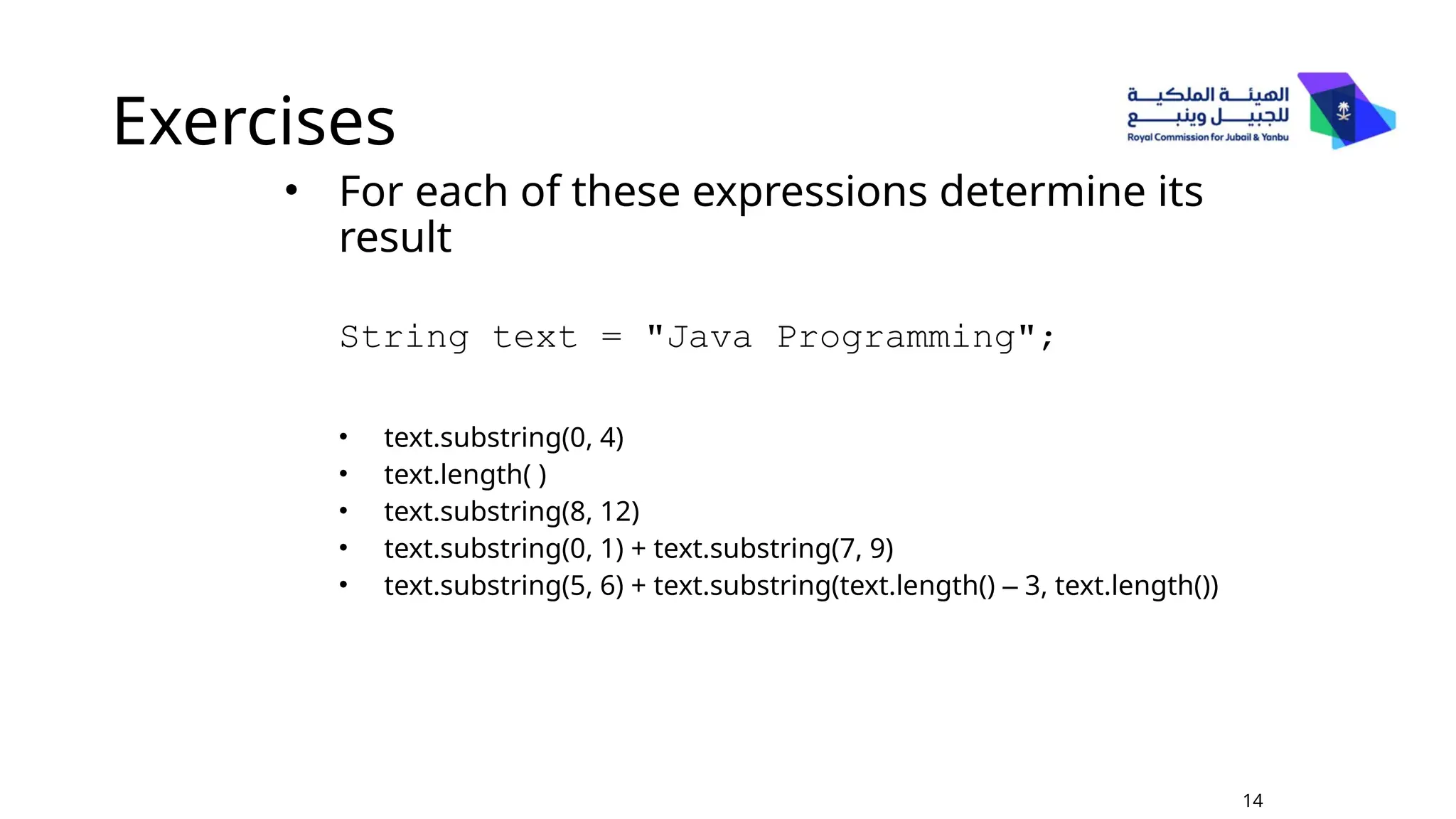 Exercises
• For each of these expressions determine its
result
String text = "Java Programming";
• text.substring(0, 4)
• text.length( )
• text.substring(8, 12)
• text.substring(0, 1) + text.substring(7, 9)
• text.substring(5, 6) + text.substring(text.length() – 3, text.length())
14
 
