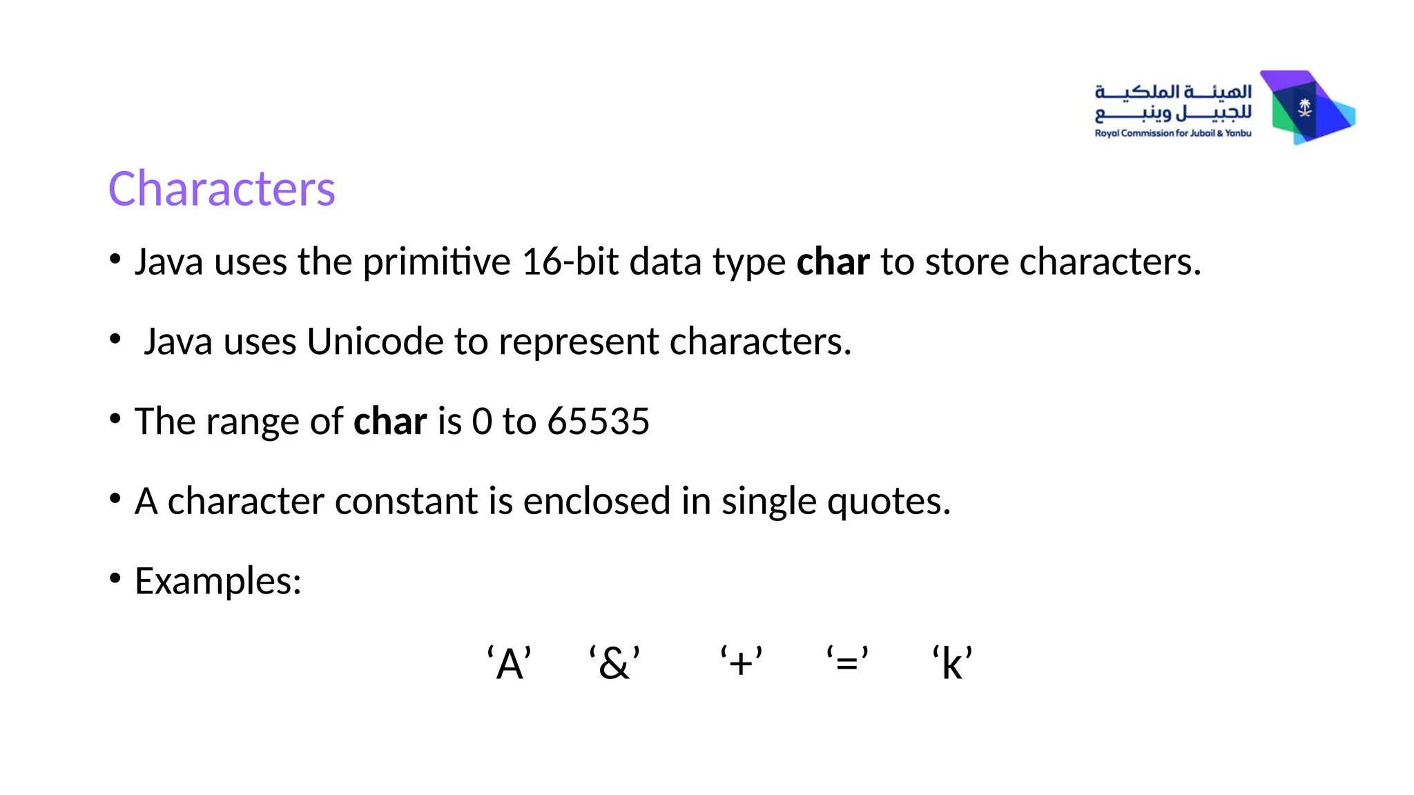 Characters
• Java uses the primitive 16-bit data type char to store characters.
• Java uses Unicode to represent characters.
• The range of char is 0 to 65535
• A character constant is enclosed in single quotes.
• Examples:
‘A’ ‘&’ ‘+’ ‘=’ ‘k’
 