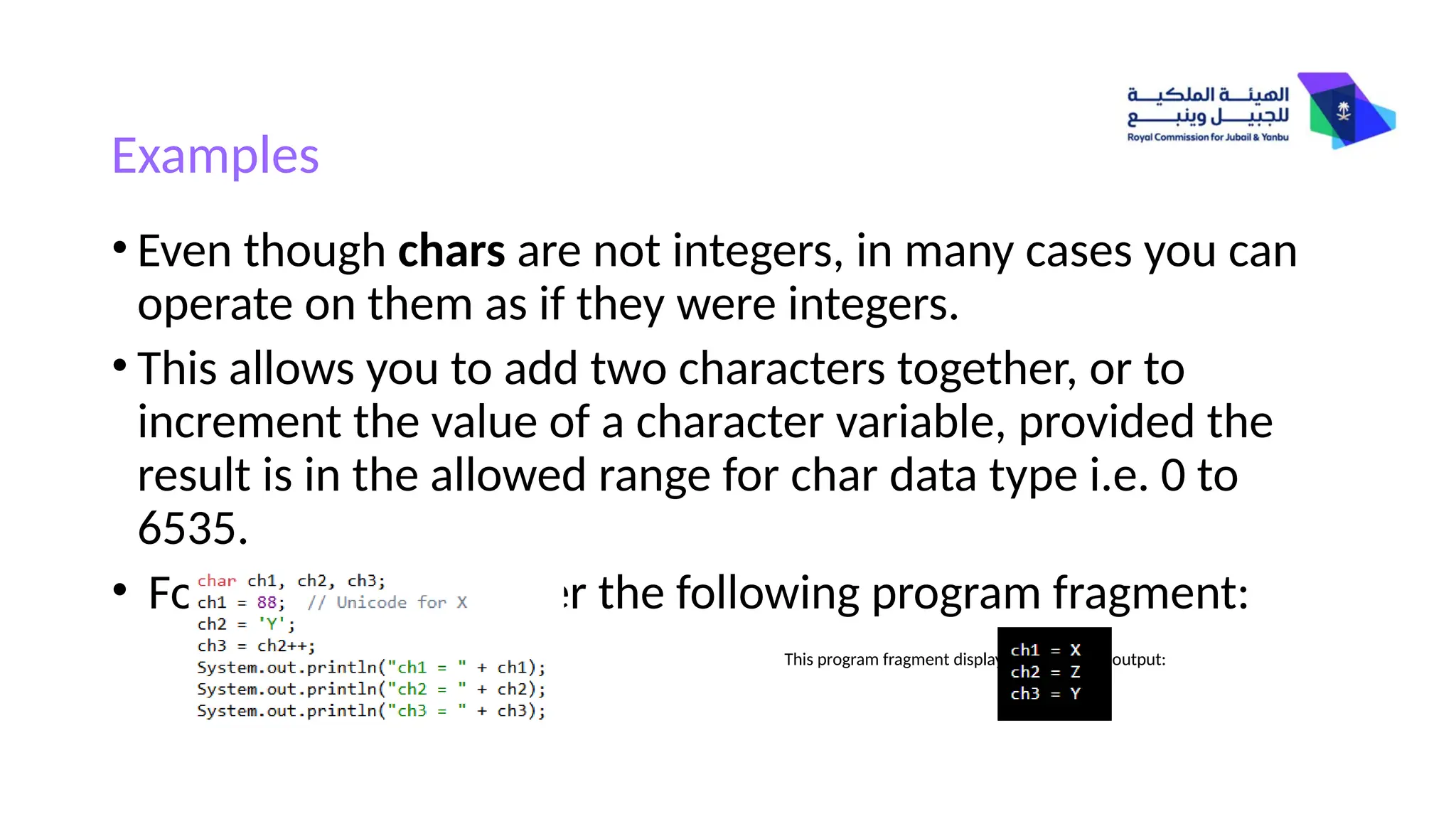 Examples
• Even though chars are not integers, in many cases you can
operate on them as if they were integers.
• This allows you to add two characters together, or to
increment the value of a character variable, provided the
result is in the allowed range for char data type i.e. 0 to
6535.
• For example, consider the following program fragment:
This program fragment displays the following output:
 