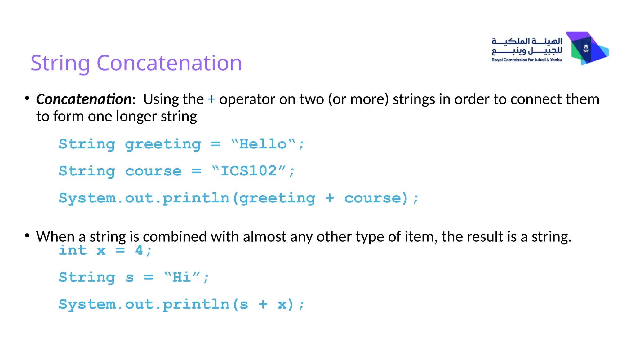 String Concatenation
• Concatenation: Using the + operator on two (or more) strings in order to connect them
to form one longer string
• When a string is combined with almost any other type of item, the result is a string.
String greeting = “Hello“;
String course = “ICS102”;
System.out.println(greeting + course);
int x = 4;
String s = “Hi”;
System.out.println(s + x);
 