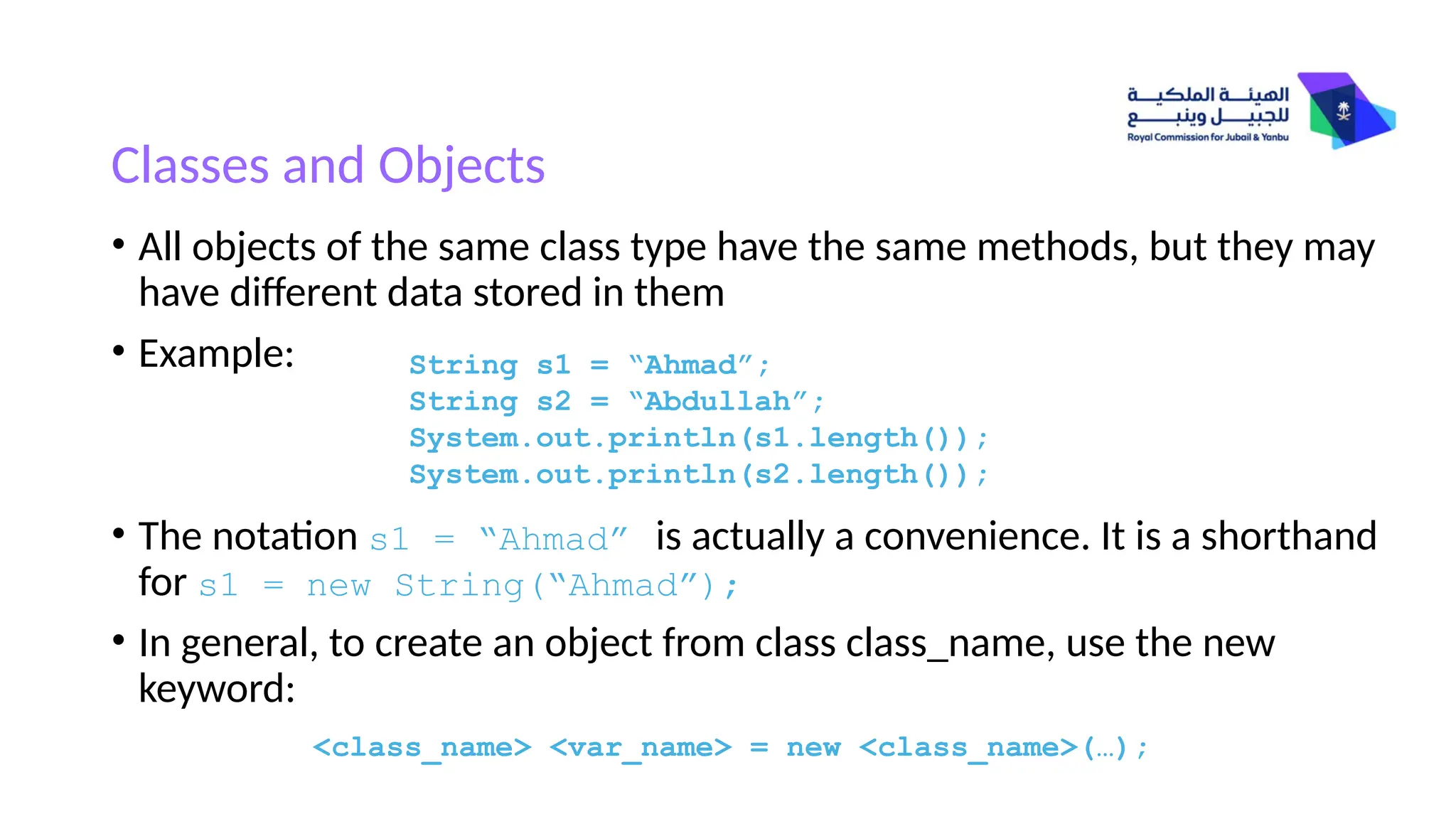 Classes and Objects
• All objects of the same class type have the same methods, but they may
have different data stored in them
• Example:
• The notation s1 = “Ahmad” is actually a convenience. It is a shorthand
for s1 = new String(“Ahmad”);
• In general, to create an object from class class_name, use the new
keyword:
<class_name> <var_name> = new <class_name>(…);
String s1 = “Ahmad”;
String s2 = “Abdullah”;
System.out.println(s1.length());
System.out.println(s2.length());
 