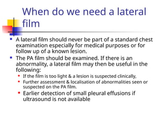 When do we need a lateral
film
 A lateral film should never be part of a standard chest
examination especially for medical purposes or for
follow up of a known lesion.
 The PA film should be examined. If there is an
abnormality, a lateral film may then be useful in the
following:
 If the film is too light & a lesion is suspected clinically,
 Further assessment & localisation of abnormalities seen or
suspected on the PA film.
 Earlier detection of small pleural effusions if
ultrasound is not available
 