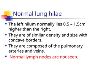 Normal lung hilae
 The left hilum normally lies 0.5 – 1.5cm
higher than the right.
 They are of similar density and size with
concave borders.
 They are composed of the pulmonary
arteries and veins.
 Normal lymph nodes are not seen.
 
