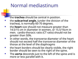 Normal mediastinum
 the trachea should be central in position.
 the subcarinal angle, (under the division of the
trachea), is normally 60-70 degrees.
 the heart size should not measure greater than
14.5/15 cm in diameter in women, or 15.5/16cm in
men. cardio-thoracic ratio (CT ratio) should not be
greater than 50%.
 In other words, the transverse diameter of the heart
should not exceed half the transverse diameter of the
thorax at the level of the diaphragms
 the heart borders should be clearly visible, the right
border should be seen to the right of the spine.
 The aorta descends just to the left of the spine and is
more or less parallel with it.
 