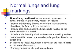 Normal lungs and lung
markings
 Normal lung markings (lines or shadows seen across the
lungs) are due to, pulmonary vessels or fissures
 Bronchi are normally only visible near the hilae :bronchus
should only be 1mm or less in thickness.
 Bronchi seen end-on near the hilae should roughly be the
same diameter as a vessel.
 Bronchi are hollow ring shadows & vessels are solid grey discs.
 In the erect film lower zone vessels are larger than those in the
upper lobe.
 In the supine chest X-ray, upper lobe vessels are the same size
as the lower lobe vessels.
 The lungs should be of equal transradiancy.
 