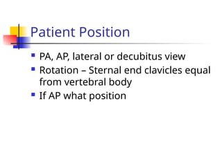  PA, AP, lateral or decubitus view
 Rotation – Sternal end clavicles equal
from vertebral body
 If AP what position
Patient Position
 