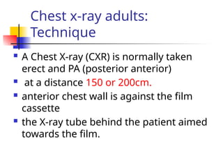 Chest x-ray adults:
Technique
 A Chest X-ray (CXR) is normally taken
erect and PA (posterior anterior)
 at a distance 150 or 200cm.
 anterior chest wall is against the film
cassette
 the X-ray tube behind the patient aimed
towards the film.
 