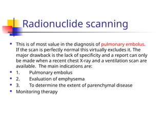 Radionuclide scanning
 This is of most value in the diagnosis of pulmonary embolus.
If the scan is perfectly normal this virtually excludes it. The
major drawback is the lack of specificity and a report can only
be made when a recent chest X-ray and a ventilation scan are
available. The main indications are:
 1. Pulmonary embolus
 2. Evaluation of emphysema
 3. To determine the extent of parenchymal disease
 Monitoring therapy
 