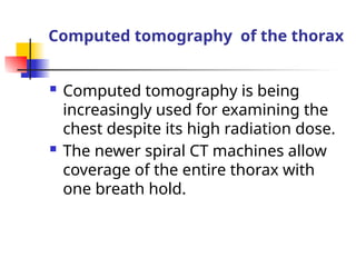 Computed tomography of the thorax
 Computed tomography is being
increasingly used for examining the
chest despite its high radiation dose.
 The newer spiral CT machines allow
coverage of the entire thorax with
one breath hold.
 