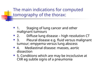 The main indications for computed
tomography of the thorax:
 1. Staging of lung cancer and other
malignant tumours
 2. Diffuse lung disease – high resolution CT
 3. Pleural disease e.g. fluid versus malignant
tumour; empyema versus lung abscess
 4. Mediastinal disease: masses, aortic
dissection
 5. Conditions which are may be incoclusive at
CXR eg subtle signs of a pneumonia
 