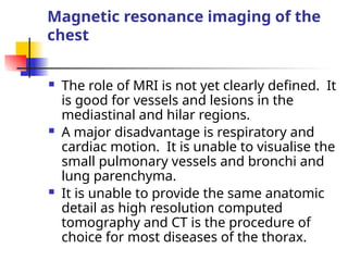 Magnetic resonance imaging of the
chest
 The role of MRI is not yet clearly defined. It
is good for vessels and lesions in the
mediastinal and hilar regions.
 A major disadvantage is respiratory and
cardiac motion. It is unable to visualise the
small pulmonary vessels and bronchi and
lung parenchyma.
 It is unable to provide the same anatomic
detail as high resolution computed
tomography and CT is the procedure of
choice for most diseases of the thorax.
 