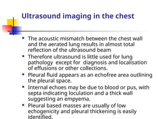 Ultrasound imaging in the chest
 The acoustic mismatch between the chest wall
and the aerated lung results in almost total
reflection of the ultrasound beam
 Therefore ultrasound is little used for lung
pathology except for diagnosis and localisation
of effusions or other collections.
 Pleural fluid appears as an echofree area outlining
the pleural space.
 Internal echoes may be due to blood or pus, with
septa indicating loculation and a thick wall
suggesting an empyema.
 Pleural based masses are usually of low
echogenicity and pleural thickening is easily
identified.
 
