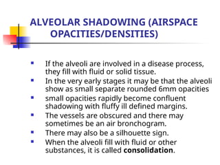 ALVEOLAR SHADOWING (AIRSPACE
OPACITIES/DENSITIES)
 If the alveoli are involved in a disease process,
they fill with fluid or solid tissue.
 In the very early stages it may be that the alveoli
show as small separate rounded 6mm opacities
 small opacities rapidly become confluent
shadowing with fluffy ill defined margins.
 The vessels are obscured and there may
sometimes be an air bronchogram.
 There may also be a silhouette sign.
 When the alveoli fill with fluid or other
substances, it is called consolidation.
 