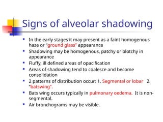 Signs of alveolar shadowing
 In the early stages it may present as a faint homogenous
haze or “ground glass” appearance
 Shadowing may be homogenous, patchy or blotchy in
appearance
 Fluffy, ill defined areas of opacification
 Areas of shadowing tend to coalesce and become
consolidation
 2 patterns of distribution occur: 1. Segmental or lobar 2.
“batswing”.
 Bats wing occurs typically in pulmonary oedema. It is non-
segmental.
 Air bronchograms may be visible.
 