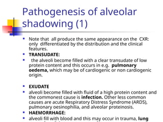 Pathogenesis of alveolar
shadowing (1)
 Note that all produce the same appearance on the CXR:
only differentiated by the distribution and the clinical
features.
 TRANSUDATE:
 the alveoli become filled with a clear transudate of low
protein content and this occurs in e.g. pulmonary
oedema, which may be of cardiogenic or non cardiogenic
origin.
 EXUDATE
 alveoli become filled with fluid of a high protein content and
the commonest cause is infection. Other less common
causes are acute Respiratory Distress Syndrome (ARDS),
pulmonary oesinophilia, and alveolar proteinosis.
 HAEMORRHAGE:
 alveoli fill with blood and this may occur in trauma, lung
 