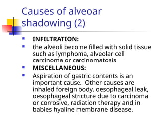 Causes of alveoar
shadowing (2)
 INFILTRATION:
 the alveoli become filled with solid tissue
such as lymphoma, alveolar cell
carcinoma or carcinomatosis
 MISCELLANEOUS:
 Aspiration of gastric contents is an
important cause. Other causes are
inhaled foreign body, oesophageal leak,
oesophageal stricture due to carcinoma
or corrosive, radiation therapy and in
babies hyaline membrane disease.
 