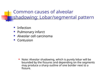 Common causes of alveolar
shadowing: Lobar/segmental pattern
 Infection
 Pulmonary infarct
 Alveolar cell carcinoma
 Contusion
 Note: Alveolar shadowing, which is purely lobar will be
bounded by the fissures and depending on the segments
may produce a sharp outline of one border next to a
fissure.
 