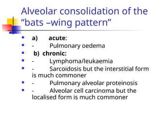 Alveolar consolidation of the
“bats –wing pattern”
 a) acute:
 - Pulmonary oedema
 b) chronic:
 - Lymphoma/leukaemia
 - Sarcoidosis but the interstitial form
is much commoner
 - Pulmonary alveolar proteinosis
 - Alveolar cell carcinoma but the
localised form is much commoner
 