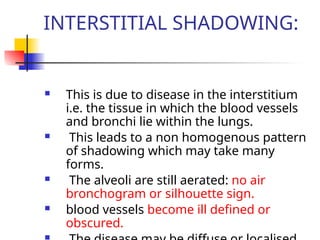 INTERSTITIAL SHADOWING:
 This is due to disease in the interstitium
i.e. the tissue in which the blood vessels
and bronchi lie within the lungs.
 This leads to a non homogenous pattern
of shadowing which may take many
forms.
 The alveoli are still aerated: no air
bronchogram or silhouette sign.
 blood vessels become ill defined or
obscured.
 