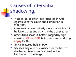 Causes of interstitial
shadowing.
 These diseases often look identical on CXR
regardless of the cause but distribution is
important.
 Some are characteristically more predominant in
the lower zones and others in the upper zones.
 Interstitial disease is better imaged by high
resolution CT for DDX, but some may need lung
biopsy for DX.
 clinical features help in DDX
 Diseases may also be classified on the basis of
whether acute or chronic as well as the
distribution in the lungs.
 