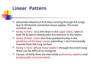 Linear Pattern
 abnormal network of fine lines running through the lungs
due to thickened connective tissue septae. The most
common are:
 Kerley A lines: long thin lines in the upper lobes, seen in
both PA & lateral views(under the sternum in the latter)
 Kerley B lines: short thin lines predominantly in the
periphery of the lower zones extending 1-2cm horizontally
inwards from the lung surface.
 Kerley C lines: diffuse linear pattern through the entire lung:
these can be difficult to recognise.
 Causes of Kerly lines are interstitial pulmonary oedema and
lymphangitis carcinomatosis.
 
