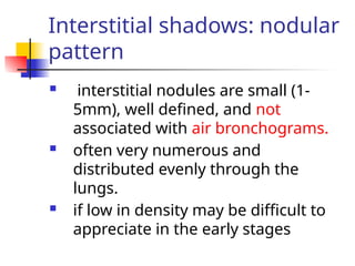 Interstitial shadows: nodular
pattern
 interstitial nodules are small (1-
5mm), well defined, and not
associated with air bronchograms.
 often very numerous and
distributed evenly through the
lungs.
 if low in density may be difficult to
appreciate in the early stages
 