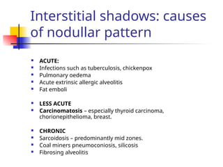 Interstitial shadows: causes
of nodullar pattern
 ACUTE:
 Infections such as tuberculosis, chickenpox
 Pulmonary oedema
 Acute extrinsic allergic alveolitis
 Fat emboli
 LESS ACUTE
 Carcinomatosis – especially thyroid carcinoma,
chorionepithelioma, breast.
 CHRONIC
 Sarcoidosis – predominantly mid zones.
 Coal miners pneumoconiosis, silicosis
 Fibrosing alveolitis
 