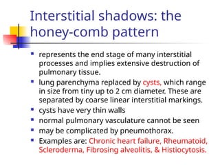 Interstitial shadows: the
honey-comb pattern
 represents the end stage of many interstitial
processes and implies extensive destruction of
pulmonary tissue.
 lung parenchyma replaced by cysts, which range
in size from tiny up to 2 cm diameter. These are
separated by coarse linear interstitial markings.
 cysts have very thin walls
 normal pulmonary vasculature cannot be seen
 may be complicated by pneumothorax.
 Examples are: Chronic heart failure, Rheumatoid,
Scleroderma, Fibrosing alveolitis, & Histiocytosis.
 