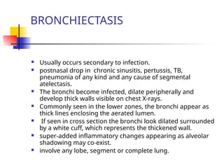BRONCHIECTASIS
 Usually occurs secondary to infection.
 postnasal drop in chronic sinusitis, pertussis, TB,
pneumonia of any kind and any cause of segmental
atelectasis.
 The bronchi become infected, dilate peripherally and
develop thick walls visible on chest X-rays.
 Commonly seen in the lower zones, the bronchi appear as
thick lines enclosing the aerated lumen.
 If seen in cross section the bronchi look dilated surrounded
by a white cuff, which represents the thickened wall.
 super-added inflammatory changes appearing as alveolar
shadowing may co-exist.
 involve any lobe, segment or complete lung.
 