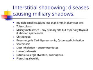 Interstitial shadowing: diseases
causing milliary shadows.
 multiple small opacities less than 5mm in diameter are:
1. Tuberculosis
2. Miliary metastases – any primary site but especially thyroid
& chorion epithelioma
3. Chickenpox
4. Pneumocystis Carinii pneumonia, Cytomegalic infection
5. Sarcoidosis
6. Dust inhalation – pneumoconioses
7. Haemosiderosis
8. Extrinsic allergic alveolitis, eosinophilia
 Fibrosing alveolitis
 