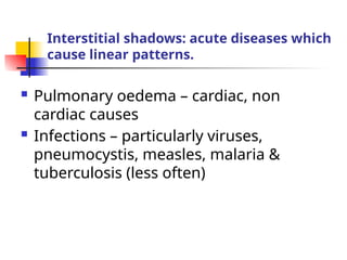 Interstitial shadows: acute diseases which
cause linear patterns.
 Pulmonary oedema – cardiac, non
cardiac causes
 Infections – particularly viruses,
pneumocystis, measles, malaria &
tuberculosis (less often)
 