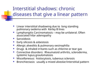 Interstitial shadows: chronic
diseases that give a linear pattern
 Linear interstitial shadowing due to long standing
pulmonary oedema with Kerley B lines
 Lymphangitis Carcinomatosis – may be unilateral. Often
associated hilar adenopathy
 Sarcoidosis
 Early silicosis & asbestosis
 Allergic alveolitis & pulmonary oesinophilia
 Drugs & inhaled irritants such as chlorine or tear gas
 Connective disorders: Rheumatoid arthritis, scleroderma,
systemic lupus,graulomatosis
 Miscellaneous: histiocytosis, tuberous sclerosis
 Bronchiectasis: usually a mixed alveolar/interstitial pattern
 