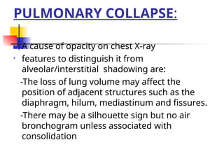 PULMONARY COLLAPSE:
• A cause of opacity on chest X-ray
• features to distinguish it from
alveolar/interstitial shadowing are:
-The loss of lung volume may affect the
position of adjacent structures such as the
diaphragm, hilum, mediastinum and fissures.
-There may be a silhouette sign but no air
bronchogram unless associated with
consolidation
 