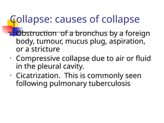 Collapse: causes of collapse
• Obstruction of a bronchus by a foreign
body, tumour, mucus plug, aspiration,
or a stricture
• Compressive collapse due to air or fluid
in the pleural cavity.
• Cicatrization. This is commonly seen
following pulmonary tuberculosis
 