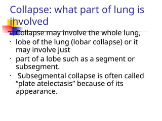 Collapse: what part of lung is
involved
• Collapse may involve the whole lung,
• lobe of the lung (lobar collapse) or it
may involve just
• part of a lobe such as a segment or
subsegment.
• Subsegmental collapse is often called
“plate atelectasis” because of its
appearance.
 