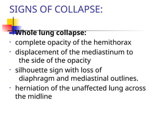 SIGNS OF COLLAPSE:
• Whole lung collapse:
• complete opacity of the hemithorax
• displacement of the mediastinum to
the side of the opacity
• silhouette sign with loss of
diaphragm and mediastinal outlines.
• herniation of the unaffected lung across
the midline
 