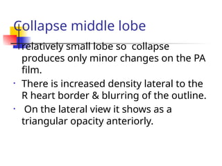 Collapse middle lobe
• relatively small lobe so collapse
produces only minor changes on the PA
film.
• There is increased density lateral to the
R heart border & blurring of the outline.
• On the lateral view it shows as a
triangular opacity anteriorly.
 