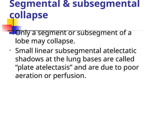 Segmental & subsegmental
collapse
• Only a segment or subsegment of a
lobe may collapse.
• Small linear subsegmental atelectatic
shadows at the lung bases are called
“plate atelectasis” and are due to poor
aeration or perfusion.
 