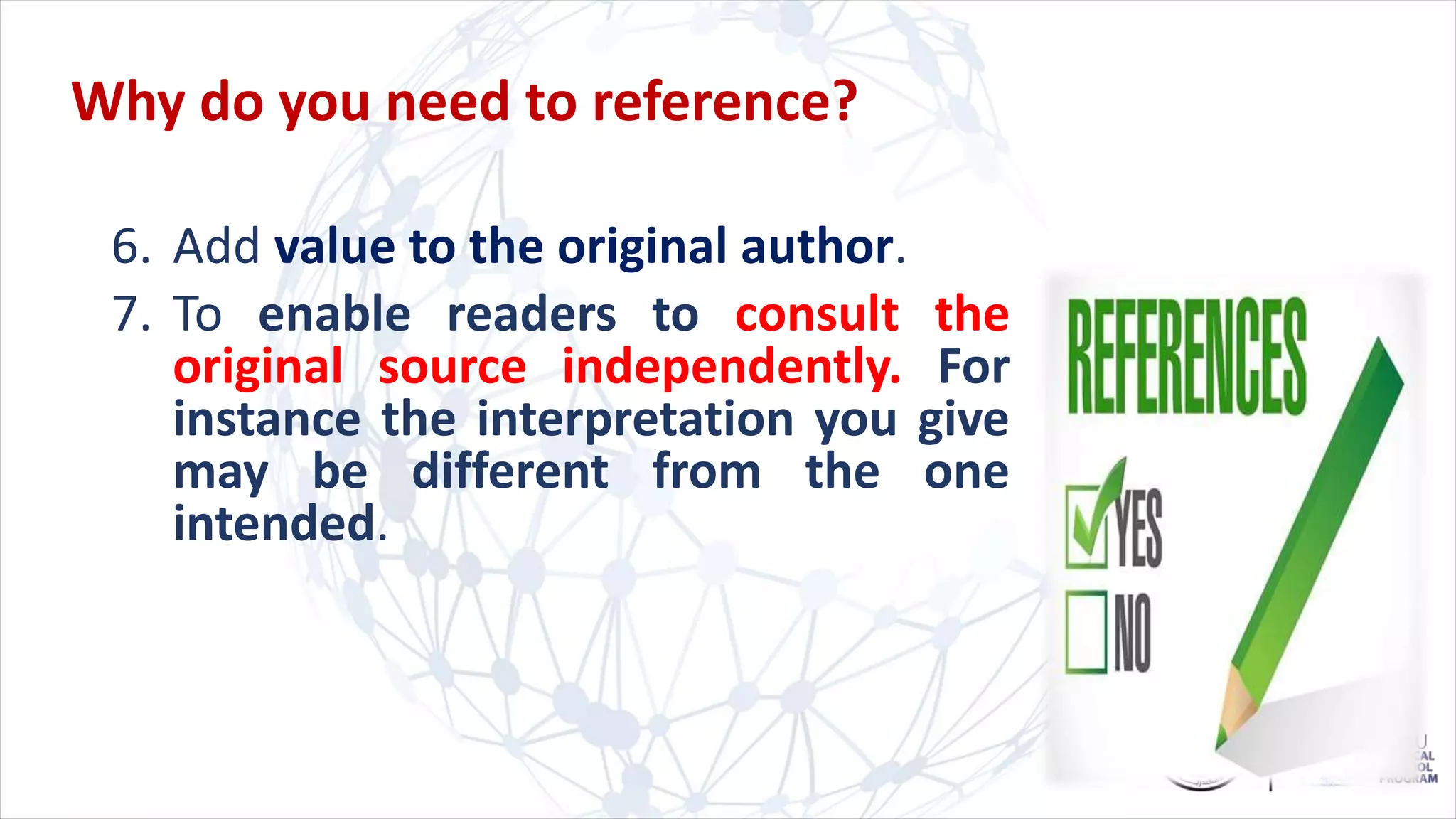 Why do you need to reference?
6. Add value to the original author.
7. To enable readers to consult the
original source independently. For
instance the interpretation you give
may be different from the one
intended.
 
