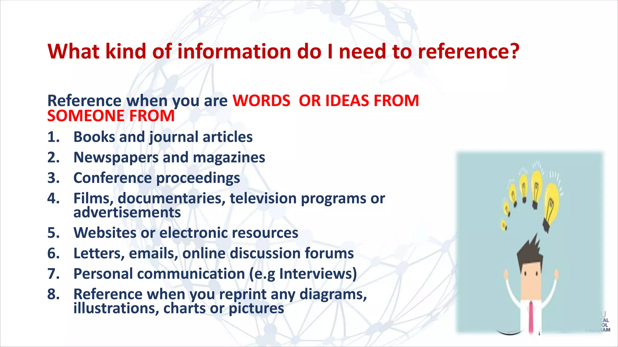 What kind of information do I need to reference?
Reference when you are WORDS OR IDEAS FROM
SOMEONE FROM
1. Books and journal articles
2. Newspapers and magazines
3. Conference proceedings
4. Films, documentaries, television programs or
advertisements
5. Websites or electronic resources
6. Letters, emails, online discussion forums
7. Personal communication (e.g Interviews)
8. Reference when you reprint any diagrams,
illustrations, charts or pictures
 
